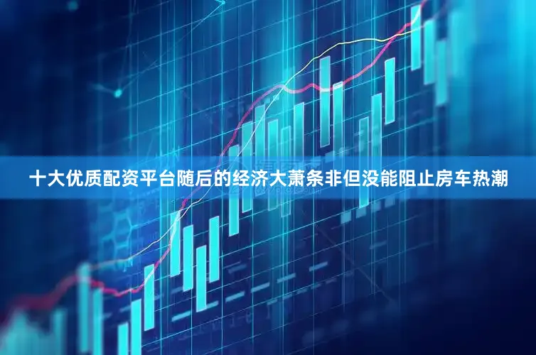 十大优质配资平台随后的经济大萧条非但没能阻止房车热潮