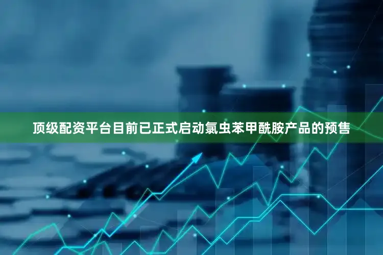 顶级配资平台目前已正式启动氯虫苯甲酰胺产品的预售