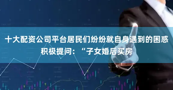 十大配资公司平台居民们纷纷就自身遇到的困惑积极提问：“子女婚后买房