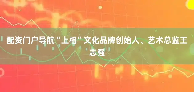 配资门户导航“上相”文化品牌创始人、艺术总监王志强