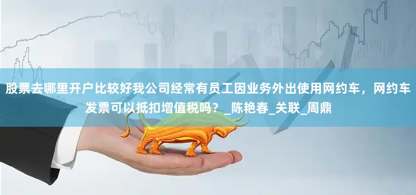 股票去哪里开户比较好我公司经常有员工因业务外出使用网约车，网约车发票可以抵扣增值税吗？_陈艳春_关联_周鼎