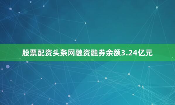 股票配资头条网融资融券余额3.24亿元