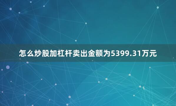 怎么炒股加杠杆卖出金额为5399.31万元
