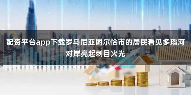 配资平台app下载罗马尼亚图尔恰市的居民看见多瑙河对岸亮起刺目火光
