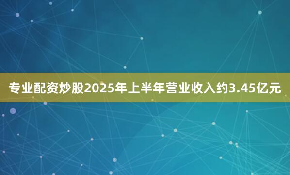 专业配资炒股2025年上半年营业收入约3.45亿元
