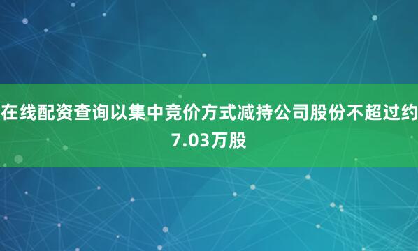 在线配资查询以集中竞价方式减持公司股份不超过约7.03万股