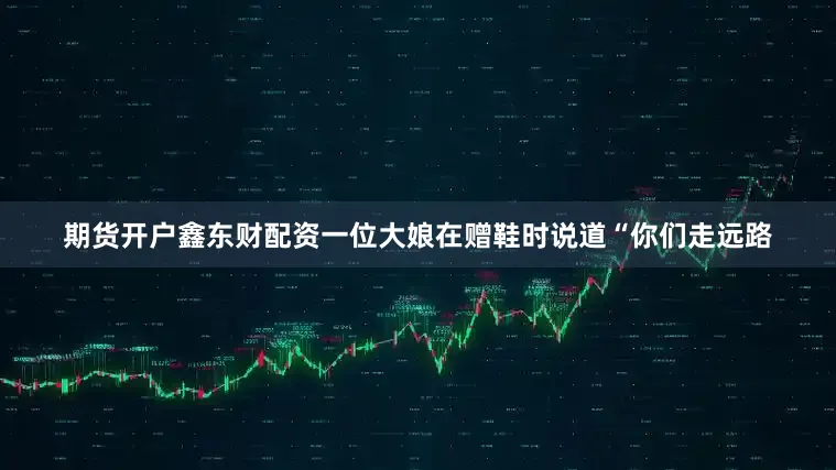 期货开户鑫东财配资一位大娘在赠鞋时说道“你们走远路