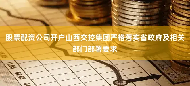 股票配资公司开户山西交控集团严格落实省政府及相关部门部署要求