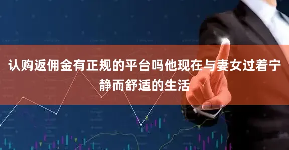 认购返佣金有正规的平台吗他现在与妻女过着宁静而舒适的生活