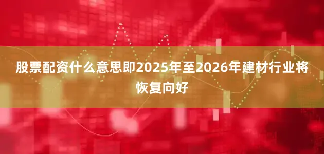 股票配资什么意思即2025年至2026年建材行业将恢复向好