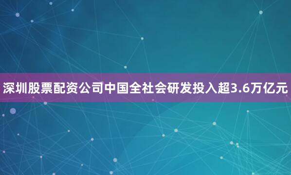 深圳股票配资公司中国全社会研发投入超3.6万亿元
